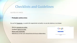 Checklists and Guidelines
GESTÃO DE ERROS
Proteção contra erros:
Se uso for freqüente, o usuário for experiente na tarefa, no uso do sistema e na sintaxe:
• Rótulos escassos ou nulos;
• Feedback parco ou nulo;
• Ritmo mais acelerado;
• Referência on-line com mecanismos de busca elaborados;
 