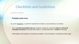 Checklists and Guidelines
GESTÃO DE ERROS
Proteção contra erros:
Se uso for freqüente, o usuário for experiente na tarefa, no uso do sistema e na sintaxe:
• Com o aumento da freqüência de uso, aumenta o desejo do usuário de reduzir o número de
interações necessárias à execução das tarefas e, consequentemente, o tempo de execução.
• Abreviações, teclas especiais, comandos escondidos e macros facilitam o atendimento desta regra.
 