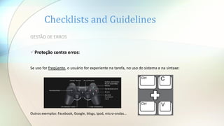 Checklists and Guidelines
GESTÃO DE ERROS
Proteção contra erros:
Se uso for freqüente, o usuário for experiente na tarefa, no uso do sistema e na sintaxe:
Outros exemplos: Facebook, Google, blogs, Ipod, micro-ondas...
 