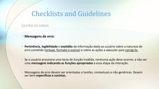 Checklists and Guidelines
GESTÃO DE ERROS
Mensagens de erro:
• Pertinência, legibilidade e exatidão da informação dada ao usuário sobre a natureza do
erro cometido (sintaxe, formato e outros) e sobre as ações a executar para corrigi-lo.
• Se o usuário pressiona uma tecla de função inválida, nenhuma ação deve ocorrer, a não ser
uma mensagem indicando as funções apropriadas a essa etapa da interação.
• Mensagens de erro devem ser orientadas a tarefas, contextuais e não genêricas. Devem
ser bem específicas e sucintas.
 