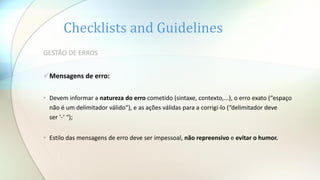 Checklists and Guidelines
GESTÃO DE ERROS
Mensagens de erro:
• Devem informar a natureza do erro cometido (sintaxe, contexto,...), o erro exato (“espaço
não é um delimitador válido“), e as ações válidas para a corrigi-lo (“delimitador deve
ser ‘-‘ “);
• Estilo das mensagens de erro deve ser impessoal, não repreensivo e evitar o humor.
 