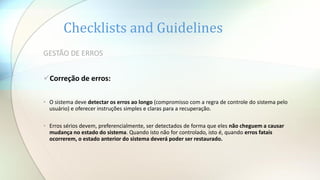 Checklists and Guidelines
GESTÃO DE ERROS
Correção de erros:
• O sistema deve detectar os erros ao longo (compromisso com a regra de controle do sistema pelo
usuário) e oferecer instruções simples e claras para a recuperação.
• Erros sérios devem, preferencialmente, ser detectados de forma que eles não cheguem a causar
mudança no estado do sistema. Quando isto não for controlado, isto é, quando erros fatais
ocorrerem, o estado anterior do sistema deverá poder ser restaurado.
 