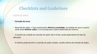 Checklists and Guidelines
GESTÃO DE ERROS
Correção de erros:
• Reversão de ações -> Esta característica diminui a ansiedade, na medida em que o usuário
sente pode desfazer ações, e se encoraja para a plena exploração do sistema.
• A escolha da unidade de reversão de ações não é trivial, sendo dependente do tipo da
aplicação.
• O sistema pode permitir a reversão de ações simples, tarefas inteiras de entrada de dados.
 