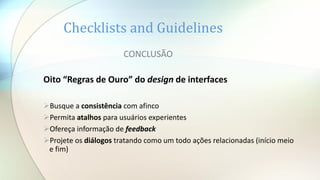 Checklists and Guidelines
CONCLUSÃO
Oito “Regras de Ouro” do design de interfaces
Busque a consistência com afinco
Permita atalhos para usuários experientes
Ofereça informação de feedback
Projete os diálogos tratando como um todo ações relacionadas (início meio
e fim)
 