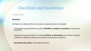 CONDUÇÃO
Prestreza:
Verifique se o sistema informa e conduz o usuário durante a interação.
• informações que permitem ao usuário identificar o estado ou contexto em que ele se
encontra;
• mecanismos que permitem ao usuário conhecer as alternativas, em termos de ações,
conforme o estado do sistema ou contexto em que ele se encontra;
• ferramentas de auxílio e seu modo de acesso.
Checklists and Guidelines
 