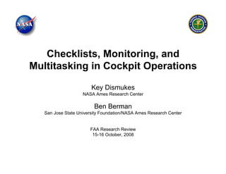 Checklists, Monitoring, and
Multitasking in Cockpit Operations

                        Key Dismukes
                    NASA Ames Research Center

                         Ben Berman
   San Jose State University Foundation/NASA Ames Research Center


                       FAA Research Review
                        15-16 October, 2008
 