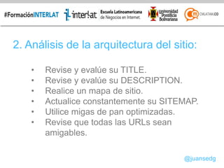2. Análisis de la arquitectura del sitio:
• Revise y evalúe su TITLE.
• Revise y evalúe su DESCRIPTION.
• Realice un mapa de sitio.
• Actualice constantemente su SITEMAP.
• Utilice migas de pan optimizadas.
• Revise que todas las URLs sean
amigables.
@juansedg
 