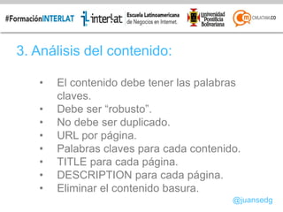 3. Análisis del contenido:
• El contenido debe tener las palabras
claves.
• Debe ser “robusto”.
• No debe ser duplicado.
• URL por página.
• Palabras claves para cada contenido.
• TITLE para cada página.
• DESCRIPTION para cada página.
• Eliminar el contenido basura.
@juansedg
 
