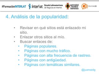 4. Análisis de la popularidad:
• Revisar en qué sitios está enlazado mi
sitio.
• Enlazar otros sitios al mío.
• Buscar enlaces de:
• Páginas populares.
• Páginas con mucho tráfico.
• Páginas con alta frecuencia de rastreo.
• Páginas con antigüedad.
• Páginas con temáticas similares.
@juansedg
 