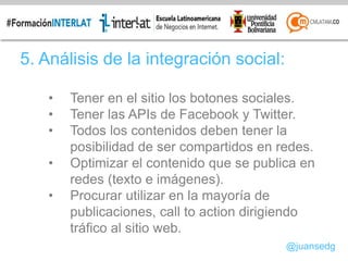 5. Análisis de la integración social:
• Tener en el sitio los botones sociales.
• Tener las APIs de Facebook y Twitter.
• Todos los contenidos deben tener la
posibilidad de ser compartidos en redes.
• Optimizar el contenido que se publica en
redes (texto e imágenes).
• Procurar utilizar en la mayoría de
publicaciones, call to action dirigiendo
tráfico al sitio web.
@juansedg
 