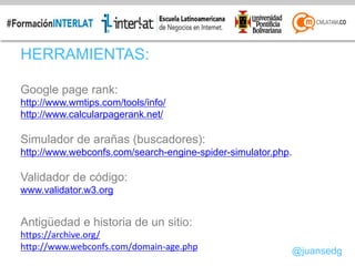 HERRAMIENTAS:
Google page rank:
http://www.wmtips.com/tools/info/
http://www.calcularpagerank.net/
Simulador de arañas (buscadores):
http://www.webconfs.com/search-engine-spider-simulator.php.
Validador de código:
www.validator.w3.org
Antigüedad e historia de un sitio:
https://archive.org/
http://www.webconfs.com/domain-age.php @juansedg
 
