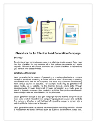 Checklists for An Effective Lead Generation Campaign
Overview
Developing a lead generation campaign is a relatively simple process if you have
the right checklists to help address all of the various components and inputs
required. This article will provide you with a set of basic checklists to help ensure
you have all your bases covered.
What is Lead Generation
Lead generation is the process of generating or creating sales leads or contacts
through a variety of marketing activities, with the intent of ultimately converting
those leads into a sale for the company. The leads may come into the company
from various sources or activities. For example, leads may be generated via
social media, via a website, via the Internet, through phone calls, through
advertisements, through direct mail, through participation in a trade show or
event, or through numerous other marketing activities. Companies may also gain
leads through referrals, telemarketers, or list purchases.
Leads generated through a lead gen campaign indicate that the prospect has at
least some level of interest in your company’s products or services and wants to
find out more. Whether or not that level of interest is enough to convert into a
sale is still to be determined at this point.
Lead generation is not a substitute for other types of marketing activities. It is not
a replacement for sales activities (such as business development, sales calls,
 