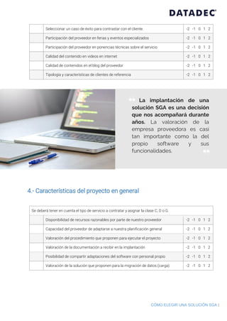 CÓMO ELEGIR UNA SOLUCIÓN SGA |
Seleccionar un caso de éxito para contrastar con el cliente. -2 -1 0 1 2
Participación del proveedor en ferias y eventos especializados -2 -1 0 1 2
Participación del proveedor en ponencias técnicas sobre el servicio -2 -1 0 1 2
Calidad del contenido en videos en internet -2 -1 0 1 2
Calidad de contenidos en el blog del proveedor -2 -1 0 1 2
Tipología y características de clientes de referencia -2 -1 0 1 2
4.- Características del proyecto en general
Se deberá tener en cuenta el tipo de servicio a contratar y asignar la clase C, D o G.
Disponibilidad de recursos razonables por parte de nuestro proveedor -2 -1 0 1 2
Capacidad del proveedor de adaptarse a nuestra planificación general -2 -1 0 1 2
Valoración del procedimiento que proponen para ejecutar el proyecto -2 -1 0 1 2
Valoración de la documentación a recibir en la implantación -2 -1 0 1 2
Posibilidad de compartir adaptaciones del software con personal propio -2 -1 0 1 2
Valoración de la solución que proponen para la migración de datos (carga) -2 -1 0 1 2
La implantación de una
solución SGA es una decisión
que nos acompañará durante
años. La valoración de la
empresa proveedora es casi
tan importante como la del
propio software y sus
funcionalidades.
“
”
 