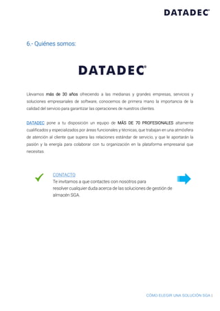 CÓMO ELEGIR UNA SOLUCIÓN SGA |
6.- Quiénes somos:
Llevamos más de 30 años ofreciendo a las medianas y grandes empresas, servicios y
soluciones empresariales de software, conocemos de primera mano la importancia de la
calidad del servicio para garantizar las operaciones de nuestros clientes.
DATADEC pone a tu disposición un equipo de MÁS DE 70 PROFESIONALES altamente
cualificados y especializados por áreas funcionales y técnicas, que trabajan en una atmósfera
de atención al cliente que supera las relaciones estándar de servicio, y que le aportarán la
pasión y la energía para colaborar con tu organización en la plataforma empresarial que
necesitas.
CONTACTO
Te invitamos a que contactes con nosotros para
resolver cualquier duda acerca de las soluciones de gestión de
almacén SGA.
 