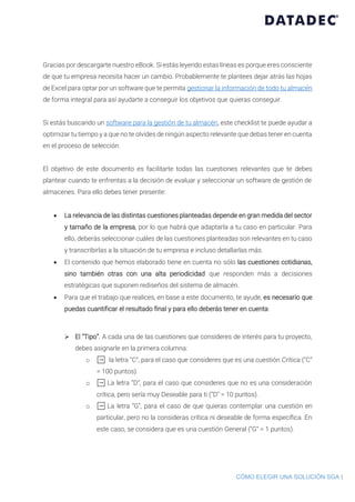 CÓMO ELEGIR UNA SOLUCIÓN SGA |
Gracias por descargarte nuestro eBook. Si estás leyendo estas líneas es porque eres consciente
de que tu empresa necesita hacer un cambio. Probablemente te plantees dejar atrás las hojas
de Excel para optar por un software que te permita gestionar la información de todo tu almacén
de forma integral para así ayudarte a conseguir los objetivos que quieras conseguir.
Si estás buscando un software para la gestión de tu almacén, este checklist te puede ayudar a
optimizar tu tiempo y a que no te olvides de ningún aspecto relevante que debas tener en cuenta
en el proceso de selección.
El objetivo de este documento es facilitarte todas las cuestiones relevantes que te debes
plantear cuando te enfrentas a la decisión de evaluar y seleccionar un software de gestión de
almacenes. Para ello debes tener presente:
• La relevancia de las distintas cuestiones planteadas depende en gran medida del sector
y tamaño de la empresa, por lo que habrá que adaptarla a tu caso en particular. Para
ello, deberás seleccionar cuáles de las cuestiones planteadas son relevantes en tu caso
y transcribirlas a la situación de tu empresa e incluso detallarlas más.
• El contenido que hemos elaborado tiene en cuenta no sólo las cuestiones cotidianas,
sino también otras con una alta periodicidad que responden más a decisiones
estratégicas que suponen rediseños del sistema de almacén.
• Para que el trabajo que realices, en base a este documento, te ayude, es necesario que
puedas cuantificar el resultado final y para ello deberás tener en cuenta:
➢ El “Tipo”. A cada una de las cuestiones que consideres de interés para tu proyecto,
debes asignarle en la primera columna:
o ➡ la letra “C”, para el caso que consideres que es una cuestión Crítica (“C”
= 100 puntos).
o ➡ La letra “D”, para el caso que consideres que no es una consideración
crítica, pero sería muy Deseable para ti (“D” = 10 puntos).
o ➡ La letra “G”, para el caso de que quieras contemplar una cuestión en
particular, pero no la consideras crítica ni deseable de forma específica. En
este caso, se considera que es una cuestión General (“G” = 1 puntos).
 