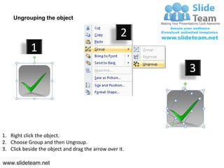Ungrouping the object

                                                    2
            1
                                                         3




1. Right click the object.
2. Choose Group and then Ungroup.
3. Click beside the object and drag the arrow over it.

www.slideteam.net
 