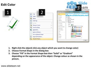 Edit Color
                                                                           3
    1                                 2




      1. Right click the object( click any object which you want to change color)
      2. Choose Format Shape in the dialog box
      3. Choose “Fill” in the Format Shape box then “Solid” or “Gradient”
         depending on the appearance of the object. Change colour as shown in the
         picture.


www.slideteam.net
 