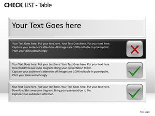 CHECK LIST - Table


  Your Text Goes here
   Your Text Goes here. Put your text here. Your Text Goes here. Put your text here.
   Capture your audience’s attention. All images are 100% editable in powerpoint.
   Pitch your ideas convincingly



   Your Text Goes here. Put your text here. Your Text Goes here. Put your text here.
   Download this awesome diagram. Bring your presentation to life.
   Capture your audience’s attention. All images are 100% editable in powerpoint.
   Pitch your ideas convincingly


  Your Text Goes here. Put your text here. Your Text Goes here. Put your text here.
  Download this awesome diagram. Bring your presentation to life.
  Capture your audience’s attention.




                                                                                       Your Logo
 