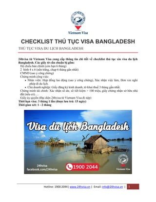 Hotline: 1900 2044| www.24hvisa.vn | Email: info@24hvisa.vn | 1
CHECKLIST THỦ TỤC VISA BANGLADESH
THỦ TỤC VISA DU LỊCH BANGLADESH
24hvisa từ Vietnam Visa cung cấp thông tin chi tiết về checklist thủ tục xin visa du lịch
Bangladesh. Các giấy tờ cần chuẩn bị gồm:
1. Hộ chiếu bản chính (còn hạn 6 tháng)
2. 2 hình 4 x 6 (nền trắng, chụp 6 tháng gần nhất)
3. CMND (sao y công chứng)
4. Chứng minh công việc:
 Nhân viên: Hợp đồng lao động (sao y công chứng), Xác nhận việc làm, Đơn xin nghỉ
phép đi du lịch.
 Chủ doanh nghiệp: Giấy đăng ký kinh doanh, tờ khai thuế 3 tháng gần nhất.
5. Chứng minh tài chính: Xác nhận số dư, sổ tiết kiệm > 100 triệu, giấy chứng nhận sở hữu nhà
đất (nếu có)….
6. Giấy ủy quyền (Đại diện 24hvisa từ Vietnam Visa đi nộp)
Thời hạn visa: 3 tháng 1 lần (được lưu trú: 15 ngày)
Thời gian xét: 1 - 2 tháng
 