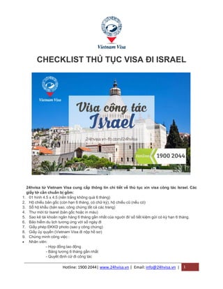 Hotline: 1900 2044| www.24hvisa.vn | Email: info@24hvisa.vn | 1
CHECKLIST THỦ TỤC VISA ĐI ISRAEL
24hvisa từ Vietnam Visa cung cấp thông tin chi tiết về thủ tục xin visa công tác Israel. Các
giấy tờ cần chuẩn bị gồm:
1. 01 hình 4.5 x 4.5 (nền trắng không quá 6 tháng)
2. Hộ chiếu bản gốc (còn hạn 6 tháng, có chữ ký), hộ chiếu cũ (nếu có)
3. Sổ hộ khẩu (bản sao, công chứng tất cả các trang)
4. Thư mời từ Isarel (bản gốc hoặc in màu)
5. Sao kê tài khoản ngân hàng 6 tháng gần nhất của người đi/ số tiết kiệm gửi có kỳ hạn 6 tháng.
6. Bảo hiểm du lịch tương ứng với số ngày đi
7. Giấy phép ĐKKD photo (sao y công chứng)
8. Giấy ủy quyền (Vietnam Visa đi nộp hồ sơ)
9. Chứng minh công việc :
 Nhân viên:
- Hợp đồng lao động
- Bảng lương 6 tháng gần nhất
- Quyết định cử đi công tác
 