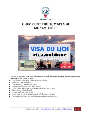 Hotline: 1900 2044| www.24hvisa.vn | Email: info@24hvisa.vn | 1
CHECKLIST THỦ TỤC VISA ĐI
MOZAMBIQUE
24hvisa từ Vietnam Visa cung cấp thông tin chi tiết về thủ tục xin visa du lịch Mozambique.
Các giấy tờ cần chuẩn bị gồm:
 Hộ chiếu bản chính (kèm theo hộ chiếu cũ, nếu có)
 2 tấm hình 3 x 4 (nền trắng)
 Hộ khẩu, CMND (sao y công chứng)
 Giấy đăng kế kết hôn (sao y công chứng)
 Hợp đồng lao động/ giấy xác nhận việc làm (đóng dấu ký tên)
 Bảng lương 3 tháng gần nhất
 Đơn xin nghỉ phép để đi du lịch
 Chứng minh tài chính: Giấy tờ nhà đất, sổ tiết kiệm > 100 triệu
 Giấy giới thiệu công ty (đại diện 24hvisa từ Vietnam Visa đi nộp )
 