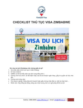 Hotline: 1900 2044| www.24hvisa.vn | Email: info@24hvisa.vn | 1
CHECKLIST THỦ TỤC VISA ZIMBABWE
Xin visa du lịch Zimbabwe cần những giấy tờ gì?
1. Hộ chiếu (bản chính còn hạn ít nhất 6 tháng)
2. 01 hình 3.5X4.5
3. CMND và Sổ hộ khẩu (bản sao dịch sang tiếng Anh )
4. Chứng minh tài chính: sổ tiết kiệm hoặc sao kê tài khoản ngân hàng, giấy tờ quyền sở hữu nhà
đất,…
5. Chứng minh công việc:
 Chủ doanh nghiệp: Giấy phép kinh doanh hoặc giấy chứng nhận đầu tư, biên lai nộp thuế,…
 Nhân viên: Hợp đồng lao động, bảng xác nhận lương, đơn xin nghỉ phép để đi du lịch
 