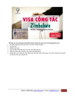 Hotline: 1900 2044| www.24hvisa.vn | Email: info@24hvisa.vn | 2
Để việc xin visa công tác Zimbabwe được thuận lợi, bạn cần có những giấy tờ sau:
 Hộ chiếu (bản gốc hoặc bản scan, còn hạn ít nhất 6 tháng)
 01 hình 4×6
 CMND (bản sao)
 Sao kê ngân hàng thể hiện rõ số dư thời điểm hiện tại.
 Giấy xác nhận mời công tác của công ty tại Zimbabwe
 Quyết định cử đi công tác của công ty tại Việt Nam (ghi rõ thời gian, mục đích chuyến đi và người
chi trả tài chính cho chuyến đi)
 