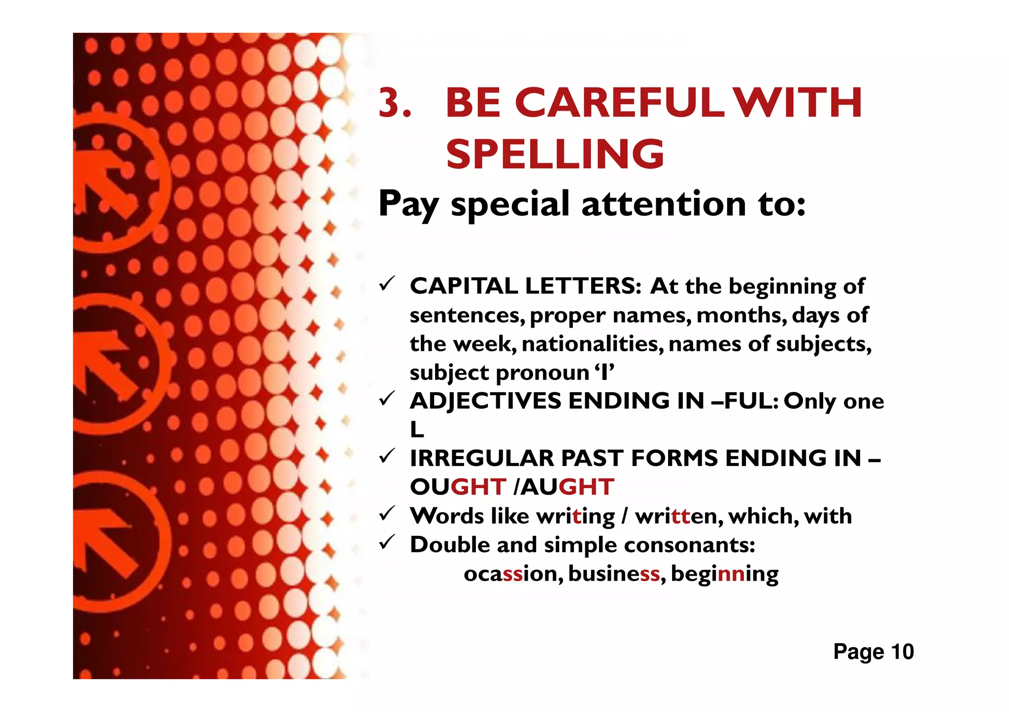 3. BE CAREFUL WITH
   SPELLING
Pay special attention to:

 CAPITAL LETTERS: At the beginning of
 sentences, proper names, months, days of
 the week, nationalities, names of subjects,
 subject pronoun ‘I’
 ADJECTIVES ENDING IN –FUL: Only one
 L
 IRREGULAR PAST FORMS ENDING IN –
 OUGHT /AUGHT
 Words like writing / written, which, with
 Double and simple consonants:
      ocassion, business, beginning


                                       Page 10
 