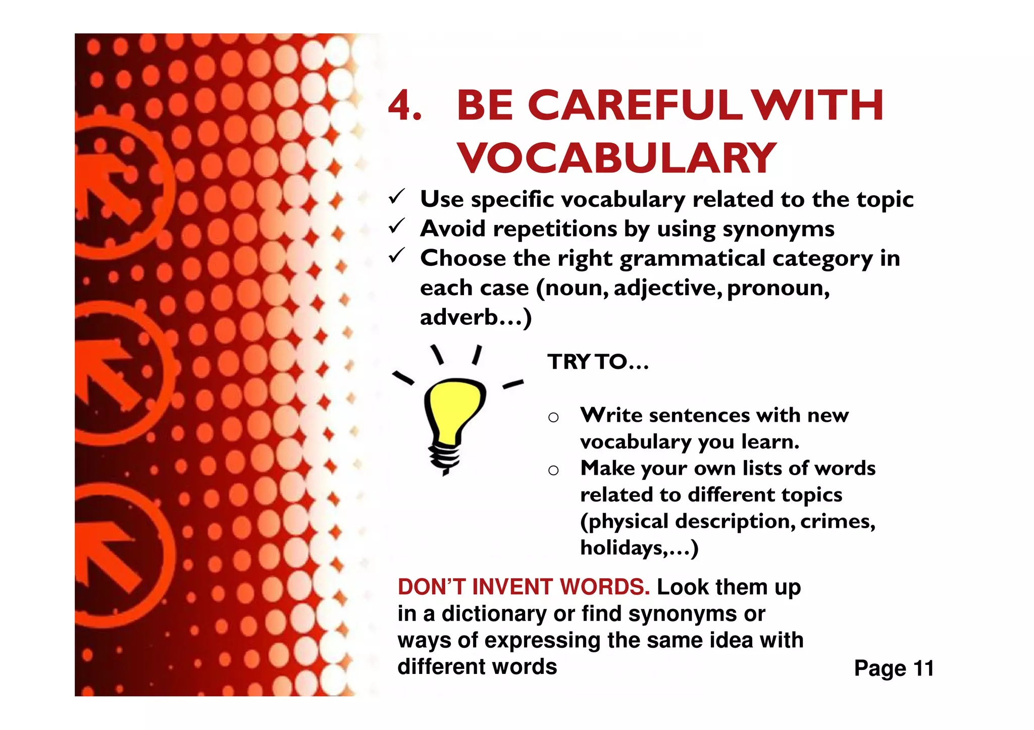 4. BE CAREFUL WITH
   VOCABULARY
  Use specific vocabulary related to the topic
  Avoid repetitions by using synonyms
  Choose the right grammatical category in
  each case (noun, adjective, pronoun,
  adverb…)
             TRY TO…

             o Write sentences with new
               vocabulary you learn.
             o Make your own lists of words
               related to different topics
               (physical description, crimes,
               holidays,…)
DON’T INVENT WORDS. Look them up
in a dictionary or find synonyms or
ways of expressing the same idea with
different words                           Page 11
 