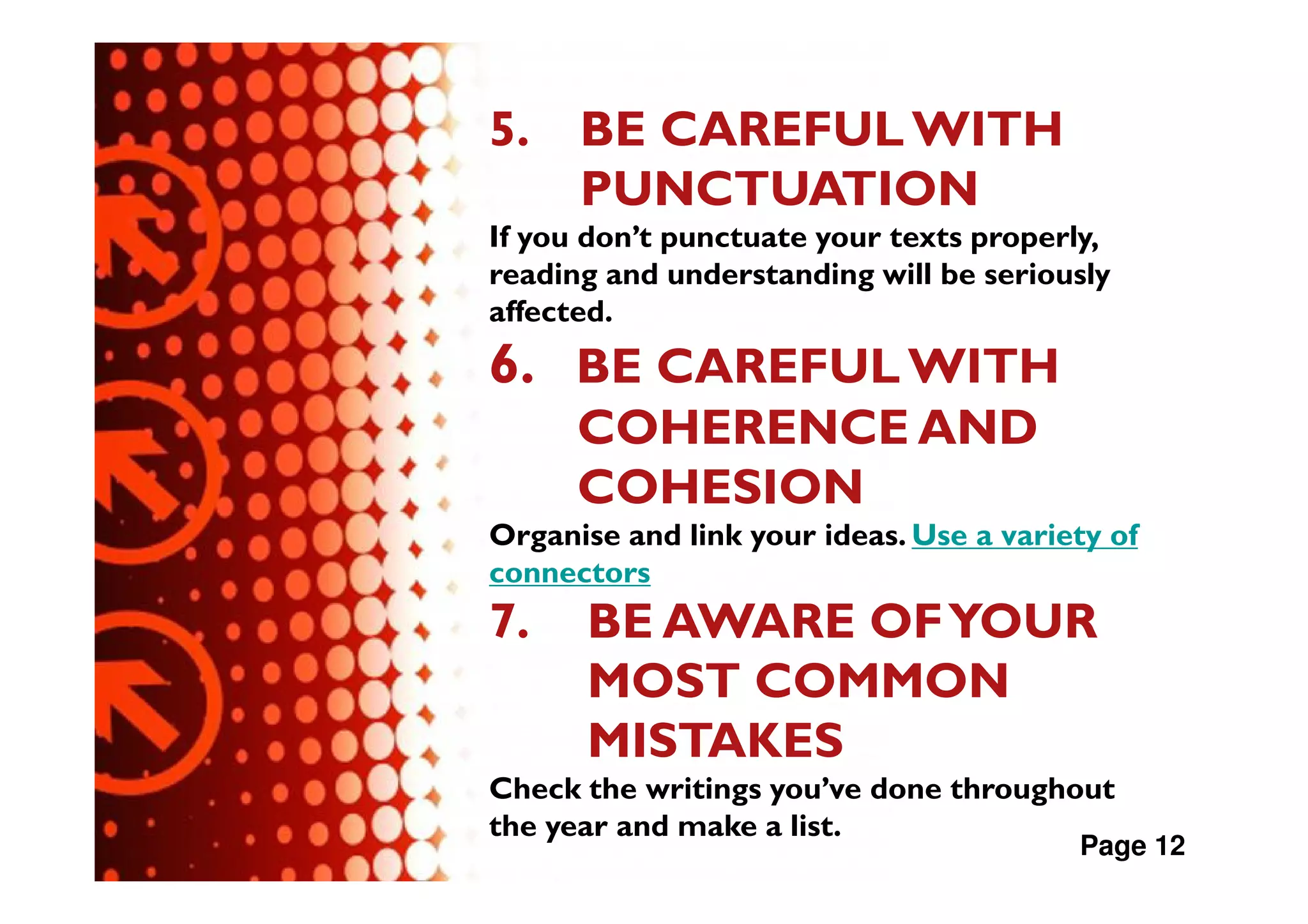 5.    BE CAREFUL WITH
      PUNCTUATION
If you don’t punctuate your texts properly,
reading and understanding will be seriously
affected.
6. BE CAREFUL WITH
      COHERENCE AND
      COHESION
Organise and link your ideas. Use a variety of
connectors
7.    BE AWARE OF YOUR
      MOST COMMON
      MISTAKES
Check the writings you’ve done throughout
the year and make a list.
                                         Page 12
 
