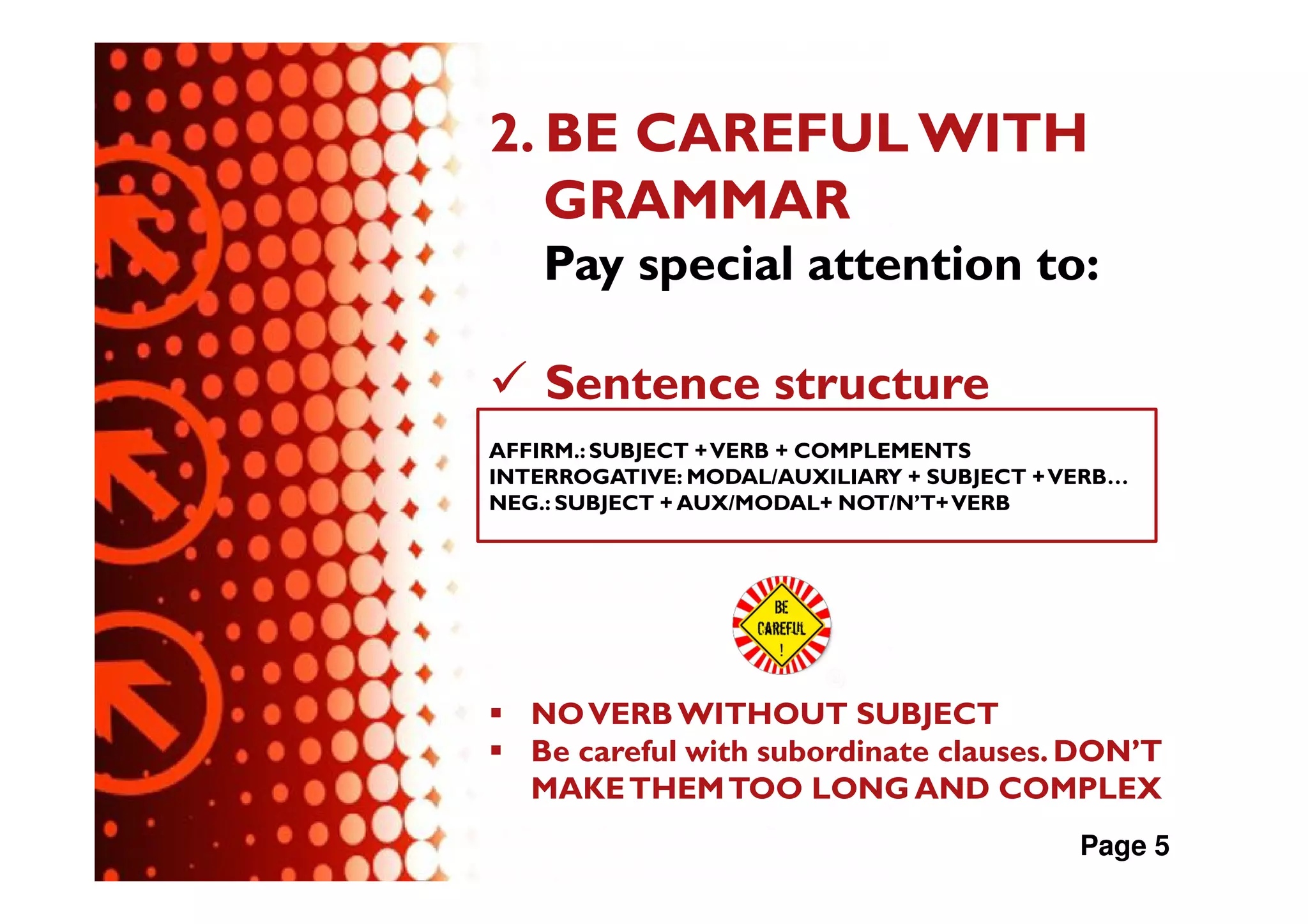 2. BE CAREFUL WITH
   GRAMMAR
    Pay special attention to:

    Sentence structure
AFFIRM.: SUBJECT + VERB + COMPLEMENTS
INTERROGATIVE: MODAL/AUXILIARY + SUBJECT + VERB…
NEG.: SUBJECT + AUX/MODAL+ NOT/N’T+ VERB




   NO VERB WITHOUT SUBJECT
   Be careful with subordinate clauses. DON’T
   MAKE THEM TOO LONG AND COMPLEX
                                            Page 5
 