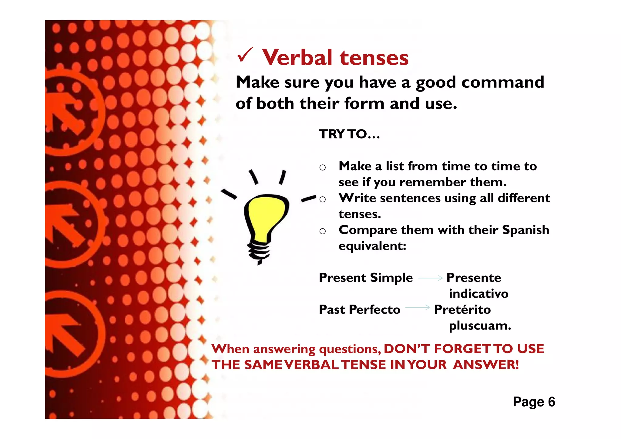 Verbal tenses
   Make sure you have a good command
   of both their form and use.
              TRY TO…

              o Make a list from time to time to
                see if you remember them.
              o Write sentences using all different
                tenses.
              o Compare them with their Spanish
                equivalent:

              Present Simple      Presente
                                  indicativo
              Past Perfecto     Pretérito
                                  pluscuam.
When answering questions, DON’T FORGET TO USE
THE SAME VERBAL TENSE IN YOUR ANSWER!

                                               Page 6
 