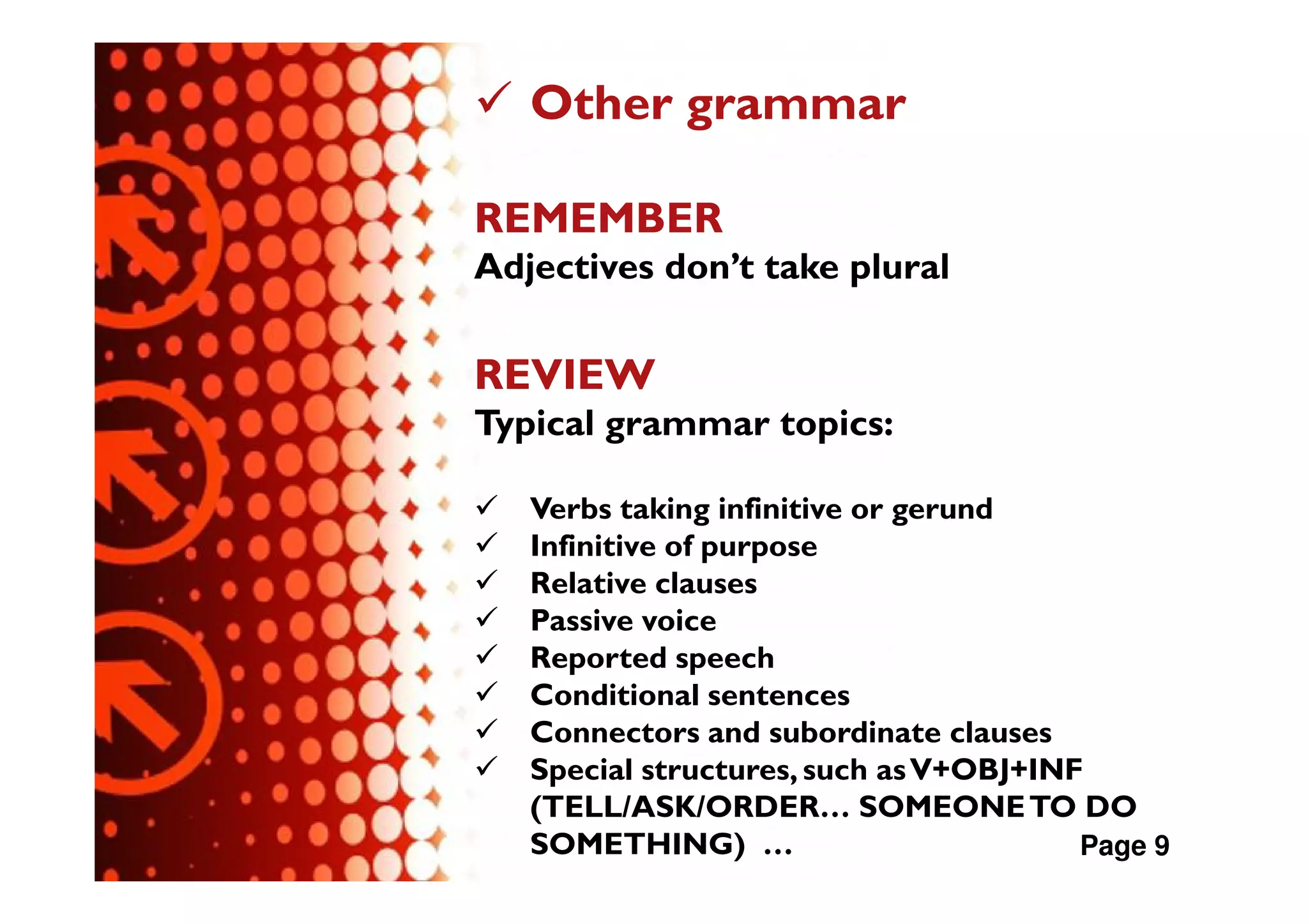 Other grammar

REMEMBER
Adjectives don’t take plural

REVIEW
Typical grammar topics:

   Verbs taking infinitive or gerund
   Infinitive of purpose
   Relative clauses
   Passive voice
   Reported speech
   Conditional sentences
   Connectors and subordinate clauses
   Special structures, such as V+OBJ+INF
   (TELL/ASK/ORDER… SOMEONE TO DO
   SOMETHING) …                         Page 9
 