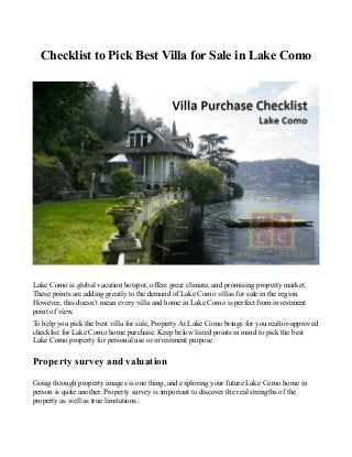 Checklist to Pick Best Villa for Sale in Lake Como
Lake Como is global vacation hotspot, offers great climate, and promising property market.
These points are adding greatly to the demand of Lake Como villas for sale in the region.
However, this doesn’t mean every villa and home in Lake Como is perfect from investment
point of view.
To help you pick the best villa for sale, Property At Lake Como brings for you realtor-approved
checklist for Lake Como home purchase. Keep below listed points in mind to pick the best
Lake Como property for personal use or investment purpose:
Property survey and valuation
Going through property images is one thing, and exploring your future Lake Como home in
person is quite another. Property survey is important to discover the real strengths of the
property as well as true limitations.
 