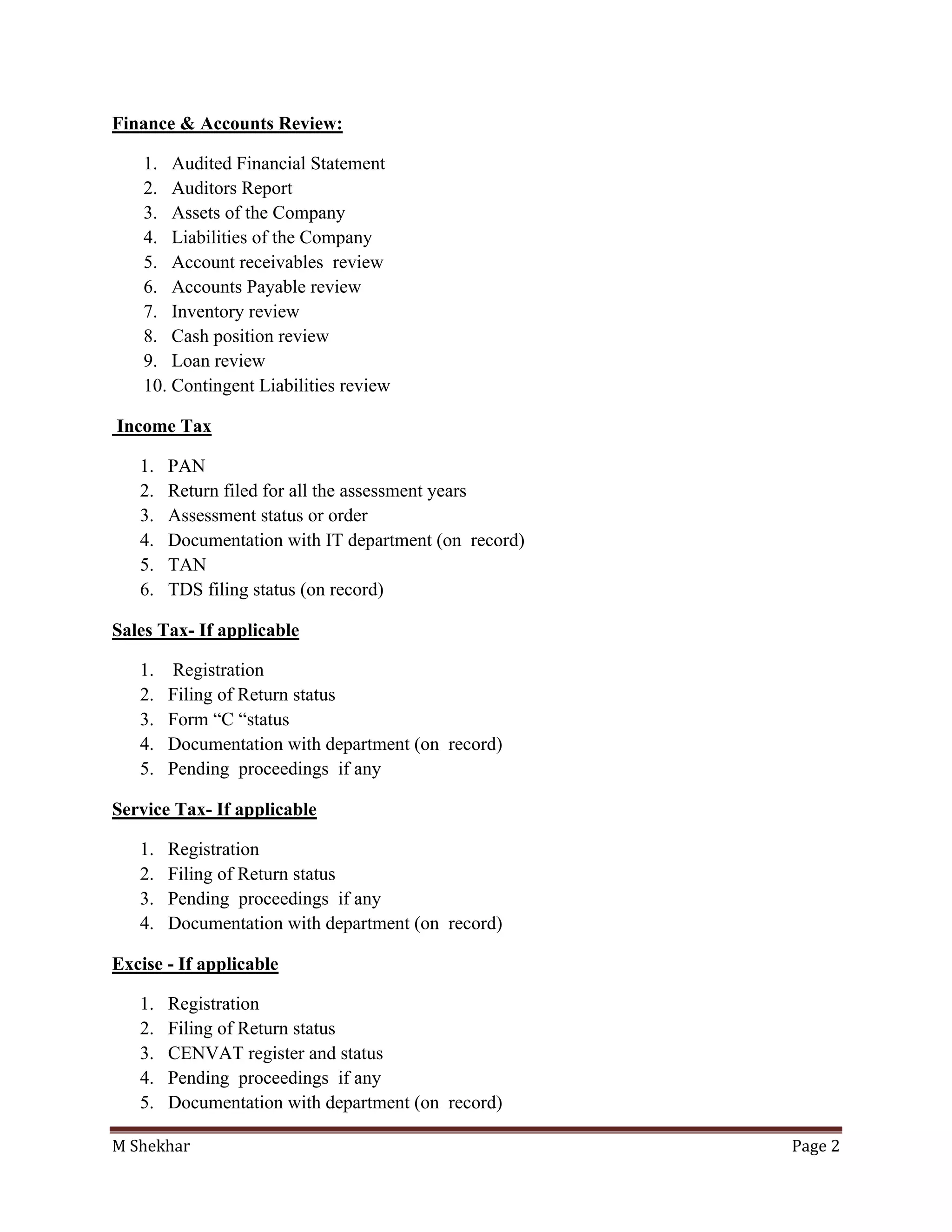 M Shekhar Page 2
Finance & Accounts Review:
1. Audited Financial Statement
2. Auditors Report
3. Assets of the Company
4. Liabilities of the Company
5. Account receivables review
6. Accounts Payable review
7. Inventory review
8. Cash position review
9. Loan review
10. Contingent Liabilities review
Income Tax
1. PAN
2. Return filed for all the assessment years
3. Assessment status or order
4. Documentation with IT department (on record)
5. TAN
6. TDS filing status (on record)
Sales Tax- If applicable
1. Registration
2. Filing of Return status
3. Form “C “status
4. Documentation with department (on record)
5. Pending proceedings if any
Service Tax- If applicable
1. Registration
2. Filing of Return status
3. Pending proceedings if any
4. Documentation with department (on record)
Excise - If applicable
1. Registration
2. Filing of Return status
3. CENVAT register and status
4. Pending proceedings if any
5. Documentation with department (on record)
 