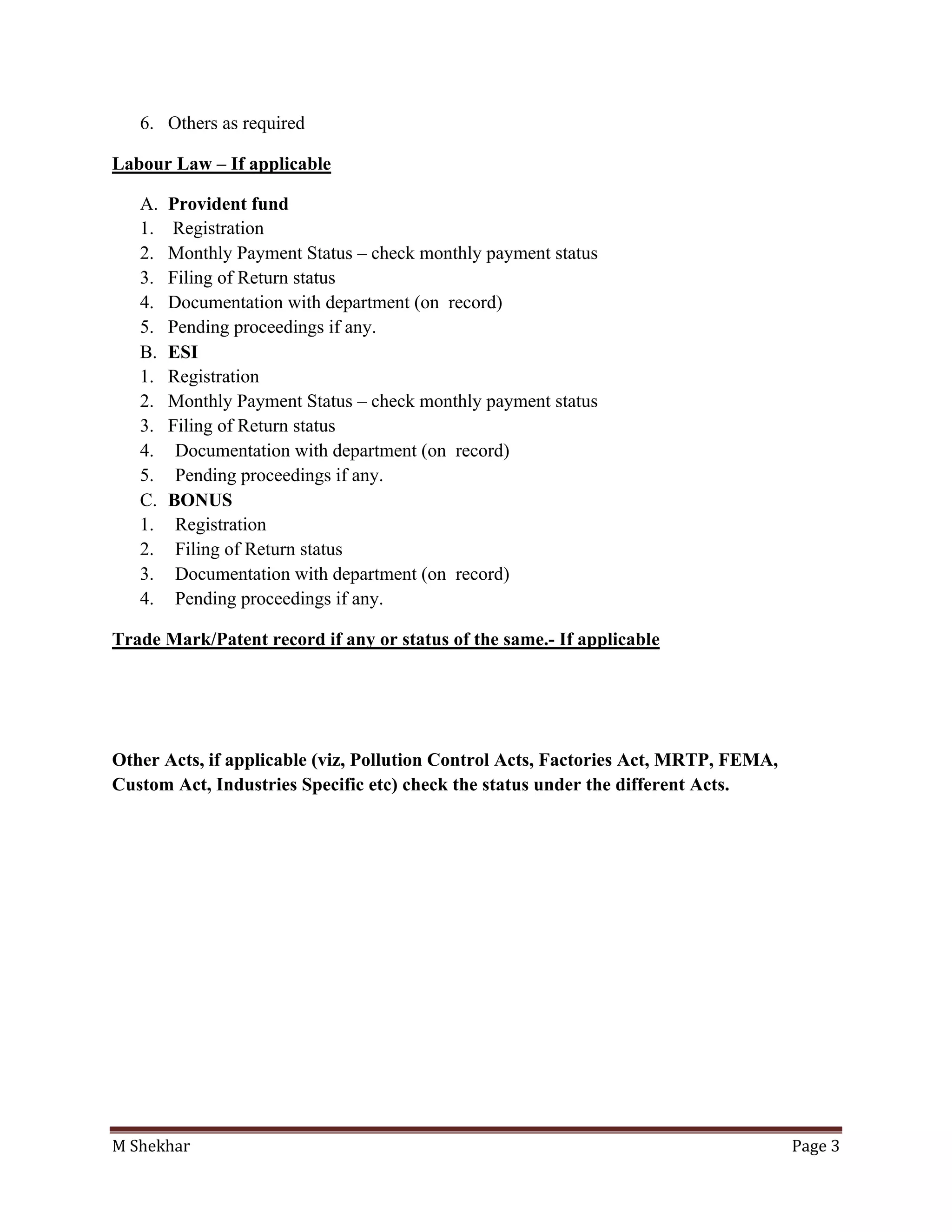M Shekhar Page 3
6. Others as required
Labour Law – If applicable
A. Provident fund
1. Registration
2. Monthly Payment Status – check monthly payment status
3. Filing of Return status
4. Documentation with department (on record)
5. Pending proceedings if any.
B. ESI
1. Registration
2. Monthly Payment Status – check monthly payment status
3. Filing of Return status
4. Documentation with department (on record)
5. Pending proceedings if any.
C. BONUS
1. Registration
2. Filing of Return status
3. Documentation with department (on record)
4. Pending proceedings if any.
Trade Mark/Patent record if any or status of the same.- If applicable
Other Acts, if applicable (viz, Pollution Control Acts, Factories Act, MRTP, FEMA,
Custom Act, Industries Specific etc) check the status under the different Acts.
 
