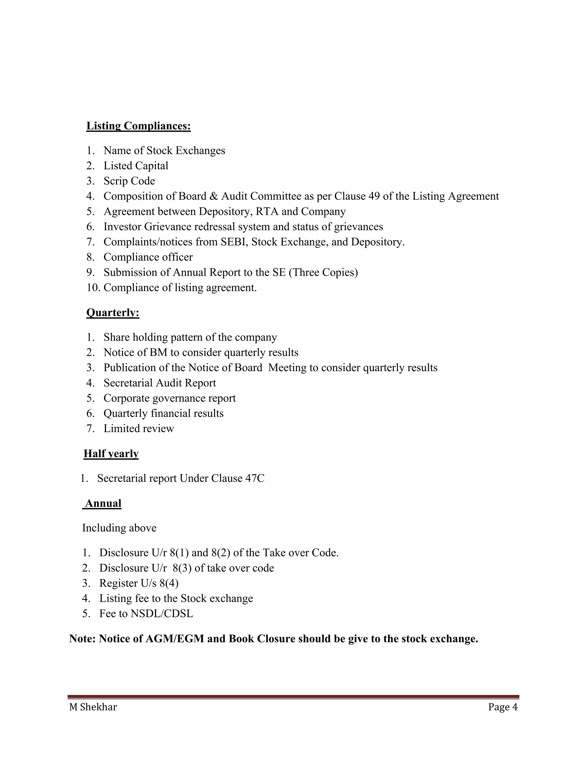 M Shekhar Page 4
Listing Compliances:
1. Name of Stock Exchanges
2. Listed Capital
3. Scrip Code
4. Composition of Board & Audit Committee as per Clause 49 of the Listing Agreement
5. Agreement between Depository, RTA and Company
6. Investor Grievance redressal system and status of grievances
7. Complaints/notices from SEBI, Stock Exchange, and Depository.
8. Compliance officer
9. Submission of Annual Report to the SE (Three Copies)
10. Compliance of listing agreement.
Quarterly:
1. Share holding pattern of the company
2. Notice of BM to consider quarterly results
3. Publication of the Notice of Board Meeting to consider quarterly results
4. Secretarial Audit Report
5. Corporate governance report
6. Quarterly financial results
7. Limited review
Half yearly
1. Secretarial report Under Clause 47C
Annual
Including above
1. Disclosure U/r 8(1) and 8(2) of the Take over Code.
2. Disclosure U/r 8(3) of take over code
3. Register U/s 8(4)
4. Listing fee to the Stock exchange
5. Fee to NSDL/CDSL
Note: Notice of AGM/EGM and Book Closure should be give to the stock exchange.
 