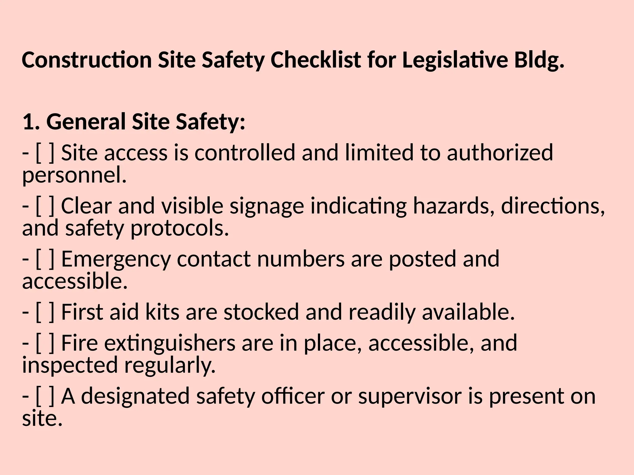Construction Site Safety Checklist for Legislative Bldg.
1. General Site Safety:
- [ ] Site access is controlled and limited to authorized
personnel.
- [ ] Clear and visible signage indicating hazards, directions,
and safety protocols.
- [ ] Emergency contact numbers are posted and
accessible.
- [ ] First aid kits are stocked and readily available.
- [ ] Fire extinguishers are in place, accessible, and
inspected regularly.
- [ ] A designated safety officer or supervisor is present on
site.
 