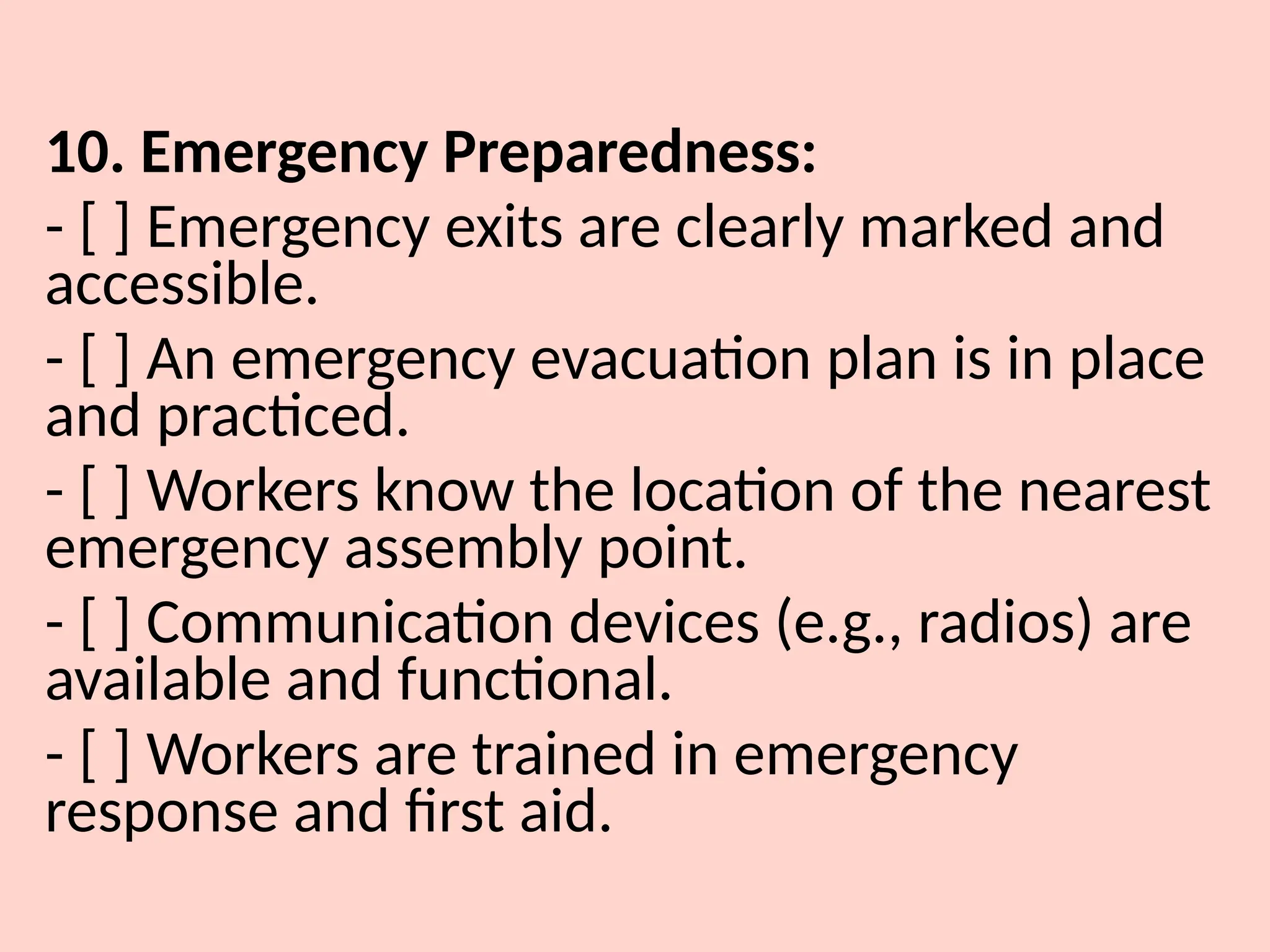 10. Emergency Preparedness:
- [ ] Emergency exits are clearly marked and
accessible.
- [ ] An emergency evacuation plan is in place
and practiced.
- [ ] Workers know the location of the nearest
emergency assembly point.
- [ ] Communication devices (e.g., radios) are
available and functional.
- [ ] Workers are trained in emergency
response and first aid.
 