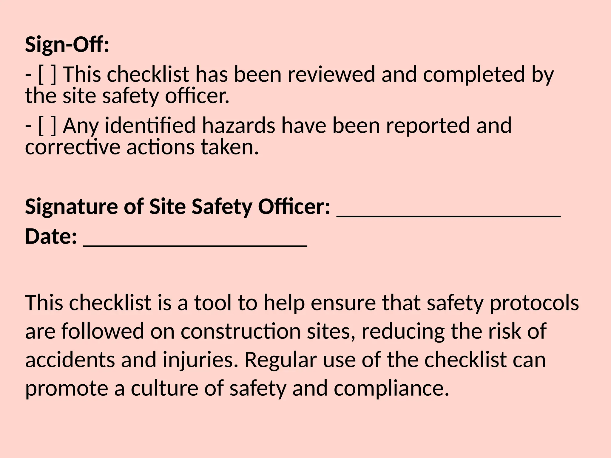 Sign-Off:
- [ ] This checklist has been reviewed and completed by
the site safety officer.
- [ ] Any identified hazards have been reported and
corrective actions taken.
Signature of Site Safety Officer: ___________________
Date: ___________________
This checklist is a tool to help ensure that safety protocols
are followed on construction sites, reducing the risk of
accidents and injuries. Regular use of the checklist can
promote a culture of safety and compliance.
 