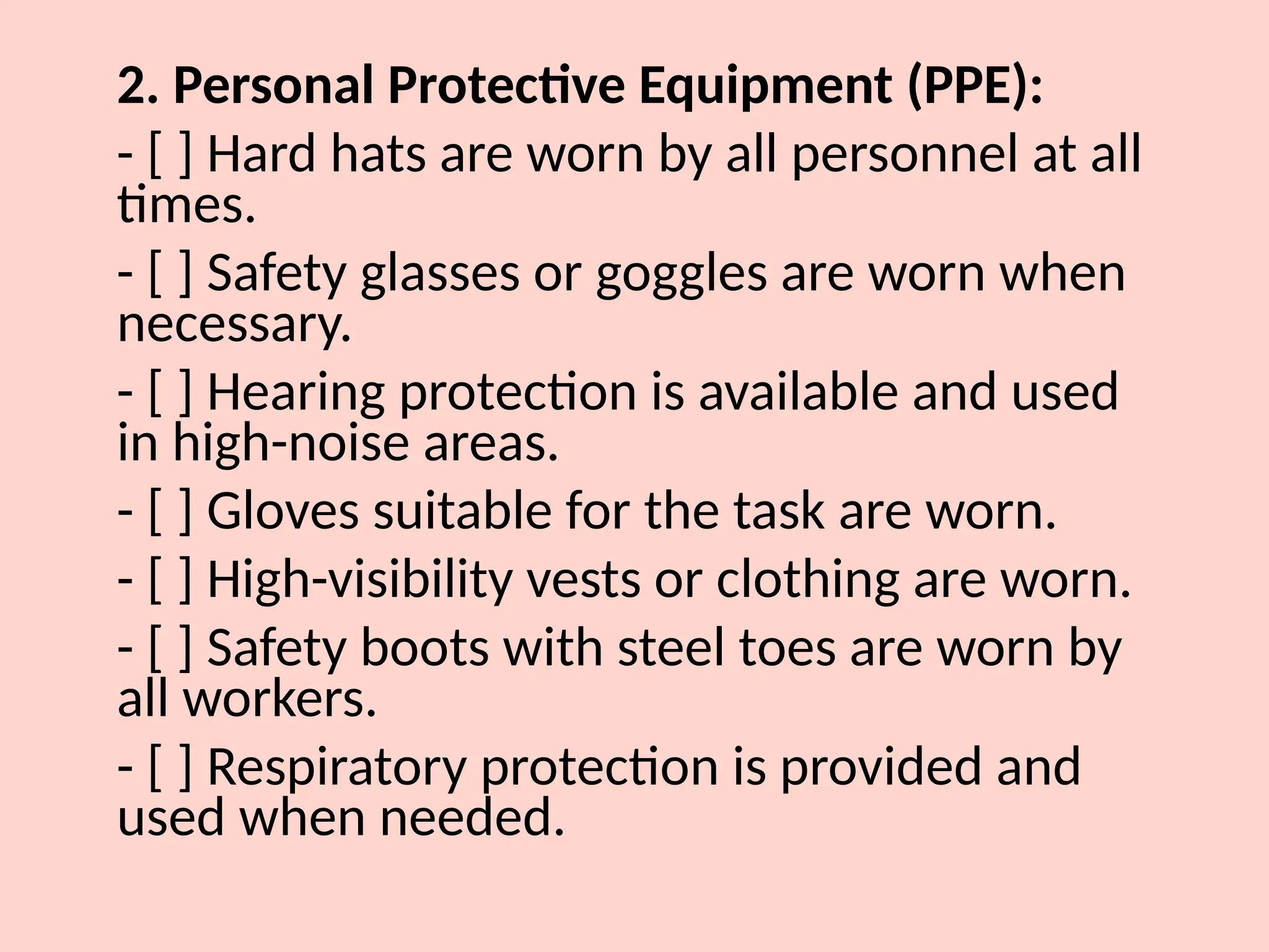 2. Personal Protective Equipment (PPE):
- [ ] Hard hats are worn by all personnel at all
times.
- [ ] Safety glasses or goggles are worn when
necessary.
- [ ] Hearing protection is available and used
in high-noise areas.
- [ ] Gloves suitable for the task are worn.
- [ ] High-visibility vests or clothing are worn.
- [ ] Safety boots with steel toes are worn by
all workers.
- [ ] Respiratory protection is provided and
used when needed.
 