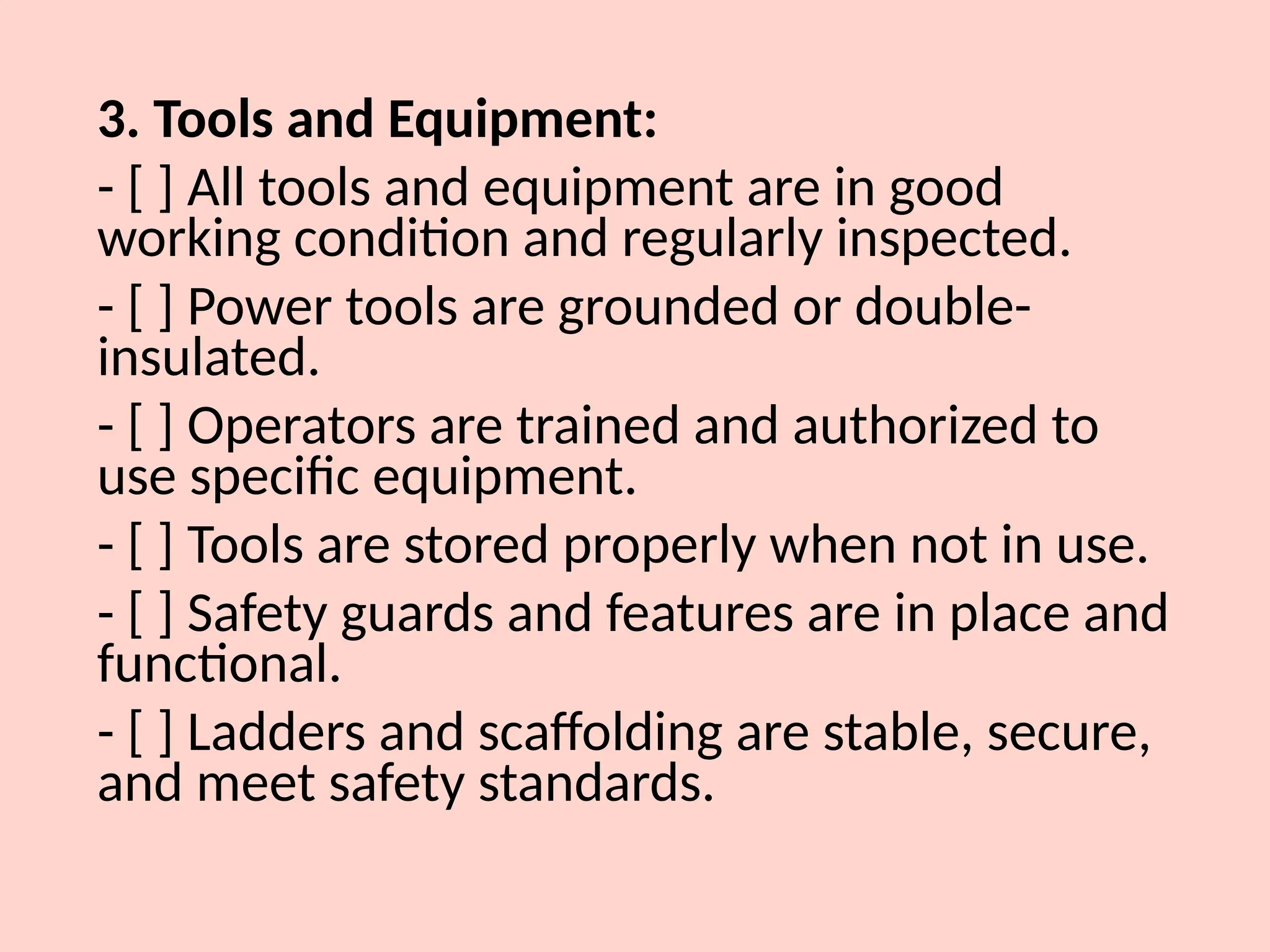 3. Tools and Equipment:
- [ ] All tools and equipment are in good
working condition and regularly inspected.
- [ ] Power tools are grounded or double-
insulated.
- [ ] Operators are trained and authorized to
use specific equipment.
- [ ] Tools are stored properly when not in use.
- [ ] Safety guards and features are in place and
functional.
- [ ] Ladders and scaffolding are stable, secure,
and meet safety standards.
 