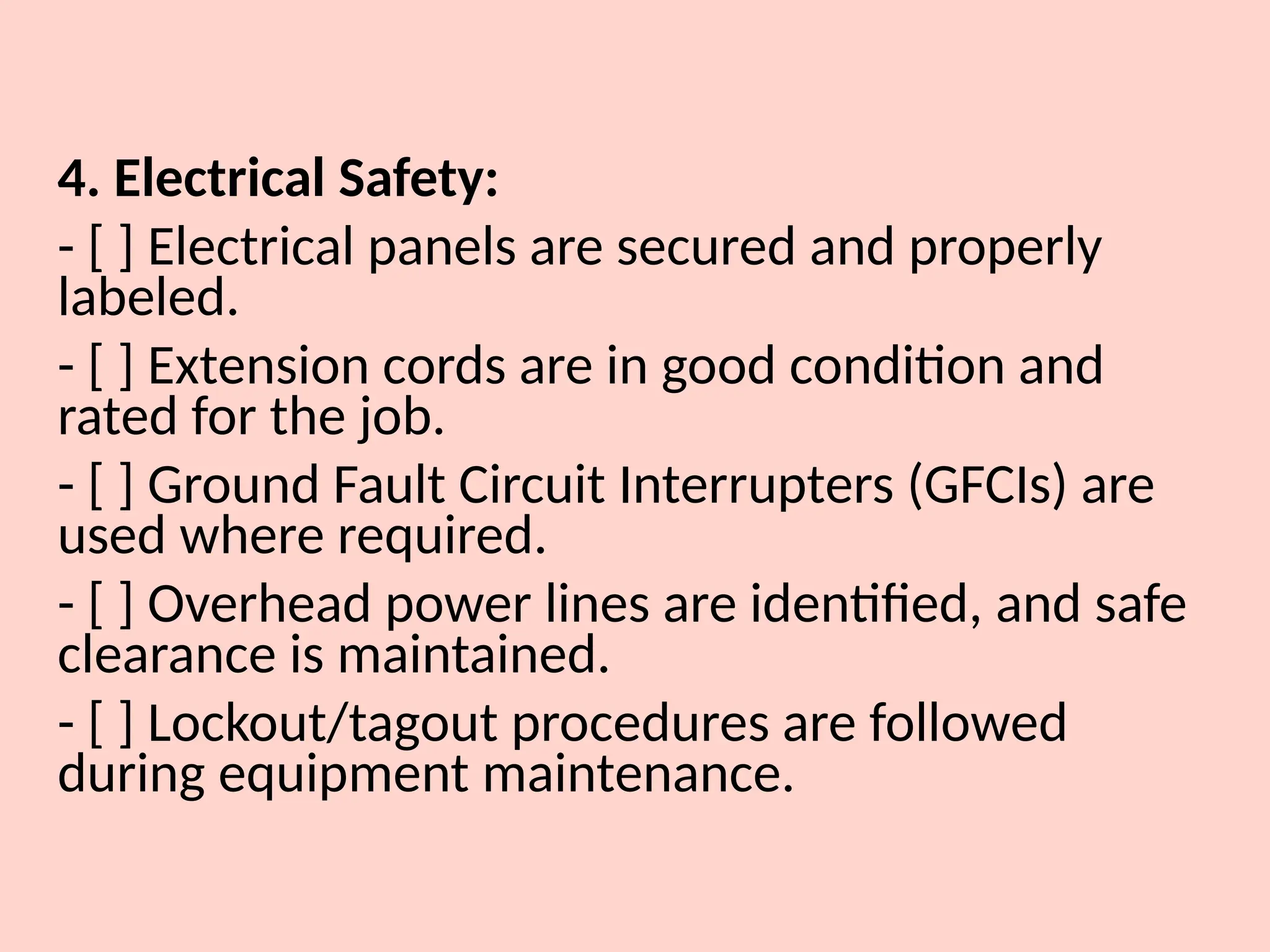 4. Electrical Safety:
- [ ] Electrical panels are secured and properly
labeled.
- [ ] Extension cords are in good condition and
rated for the job.
- [ ] Ground Fault Circuit Interrupters (GFCIs) are
used where required.
- [ ] Overhead power lines are identified, and safe
clearance is maintained.
- [ ] Lockout/tagout procedures are followed
during equipment maintenance.
 