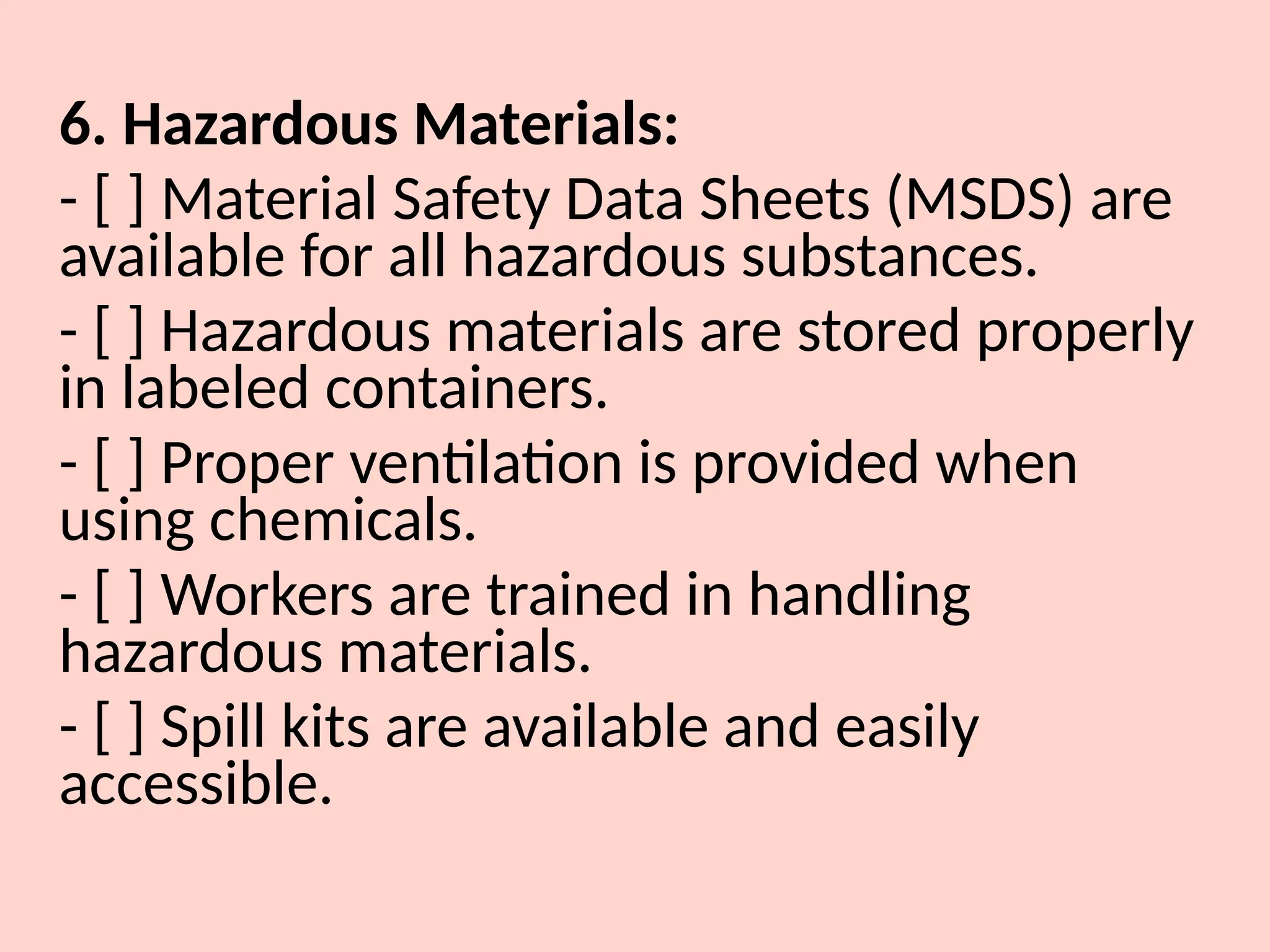 6. Hazardous Materials:
- [ ] Material Safety Data Sheets (MSDS) are
available for all hazardous substances.
- [ ] Hazardous materials are stored properly
in labeled containers.
- [ ] Proper ventilation is provided when
using chemicals.
- [ ] Workers are trained in handling
hazardous materials.
- [ ] Spill kits are available and easily
accessible.
 