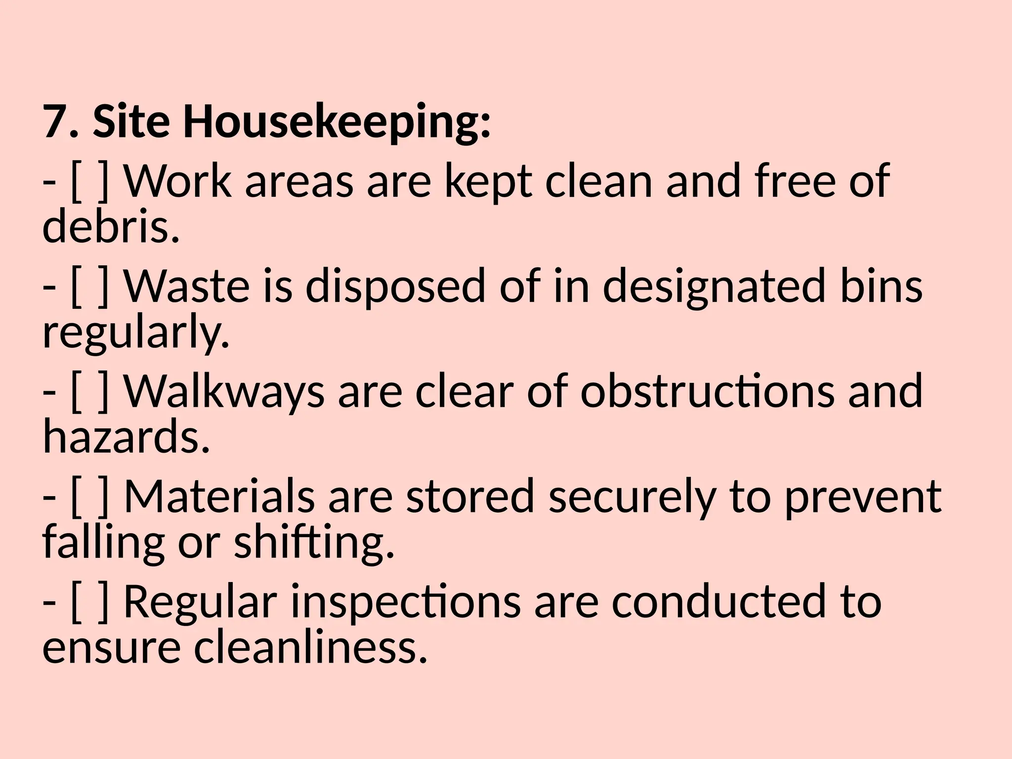 7. Site Housekeeping:
- [ ] Work areas are kept clean and free of
debris.
- [ ] Waste is disposed of in designated bins
regularly.
- [ ] Walkways are clear of obstructions and
hazards.
- [ ] Materials are stored securely to prevent
falling or shifting.
- [ ] Regular inspections are conducted to
ensure cleanliness.
 