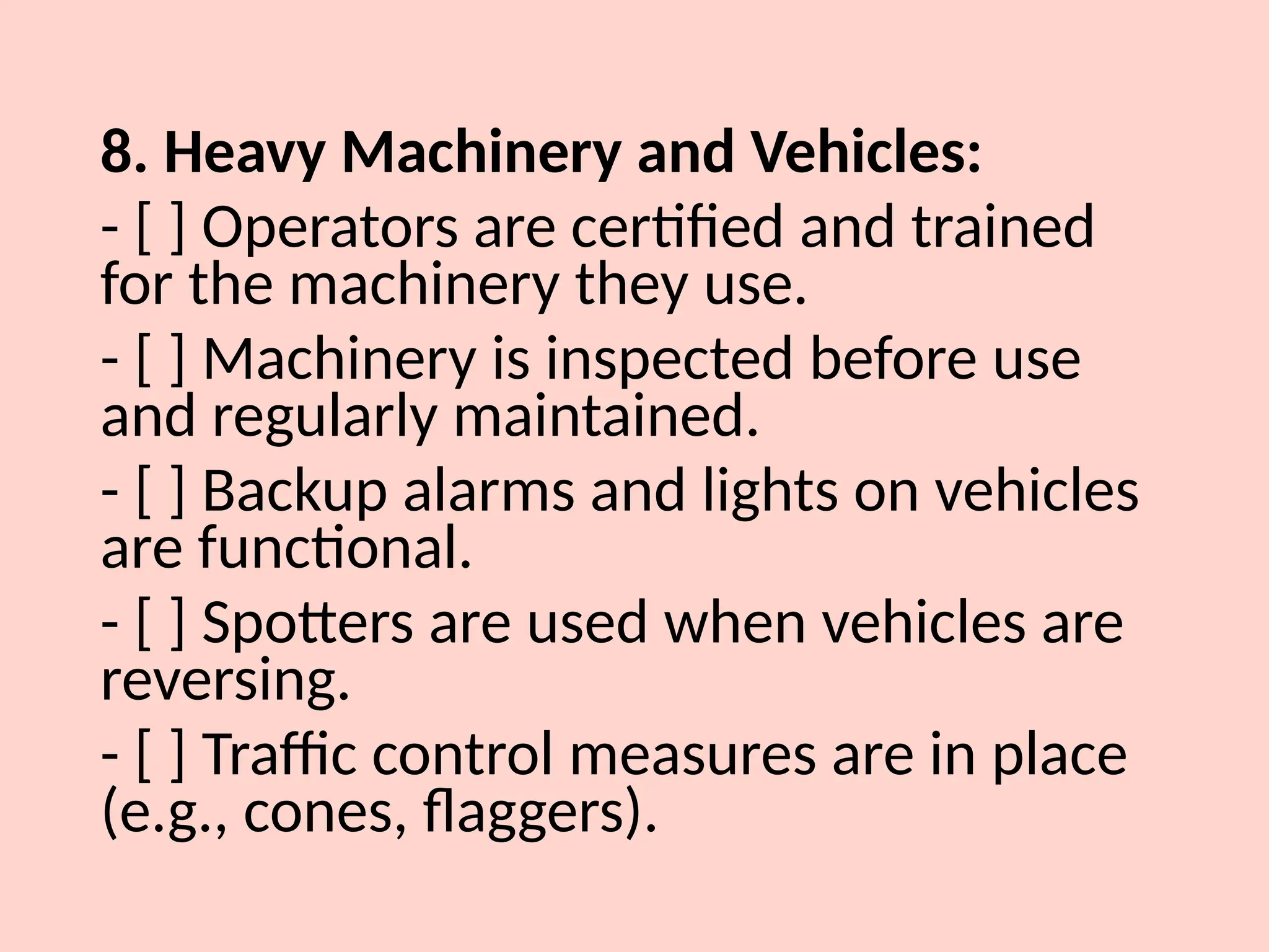 8. Heavy Machinery and Vehicles:
- [ ] Operators are certified and trained
for the machinery they use.
- [ ] Machinery is inspected before use
and regularly maintained.
- [ ] Backup alarms and lights on vehicles
are functional.
- [ ] Spotters are used when vehicles are
reversing.
- [ ] Traffic control measures are in place
(e.g., cones, flaggers).
 