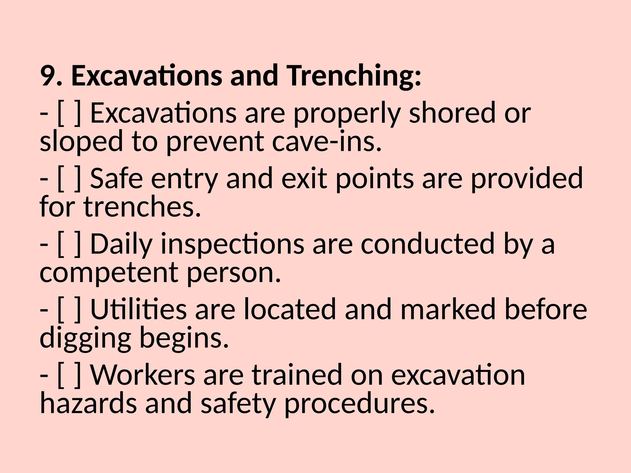 9. Excavations and Trenching:
- [ ] Excavations are properly shored or
sloped to prevent cave-ins.
- [ ] Safe entry and exit points are provided
for trenches.
- [ ] Daily inspections are conducted by a
competent person.
- [ ] Utilities are located and marked before
digging begins.
- [ ] Workers are trained on excavation
hazards and safety procedures.
 