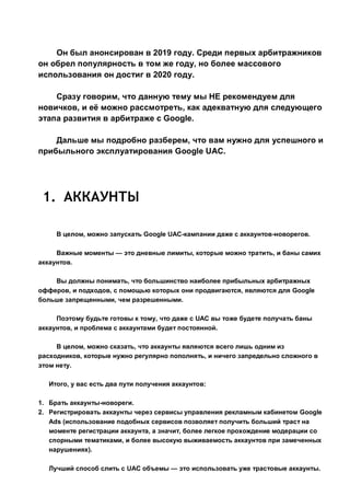 Он был анонсирован в 2019 году. Среди первых арбитражников
он обрел популярность в том же году, но более массового
использования он достиг в 2020 году.
Сразу говорим, что данную тему мы НЕ рекомендуем для
новичков, и её можно рассмотреть, как адекватную для следующего
этапа развития в арбитраже с Google.
Дальше мы подробно разберем, что вам нужно для успешного и
прибыльного эксплуатирования Google UAC.
1. АККАУНТЫ
В целом, можно запускать Google UAC-кампании даже с аккаунтов-новорегов.
Важные моменты — это дневные лимиты, которые можно тратить, и баны самих
аккаунтов.
Вы должны понимать, что большинство наиболее прибыльных арбитражных
офферов, и подходов, с помощью которых они продвигаются, являются для Google
больше запрещенными, чем разрешенными.
Поэтому будьте готовы к тому, что даже с UAC вы тоже будете получать баны
аккаунтов, и проблема с аккаунтами будет постоянной.
В целом, можно сказать, что аккаунты являются всего лишь одним из
расходников, которые нужно регулярно пополнять, и ничего запредельно сложного в
этом нету.
Итого, у вас есть два пути получения аккаунтов:
1. Брать аккаунты-новореги.
2. Регистрировать аккаунты через сервисы управления рекламным кабинетом Google
Ads (использование подобных сервисов позволяет получить больший траст на
моменте регистрации аккаунта, а значит, более легкое прохождение модерации со
спорными тематиками, и более высокую выживаемость аккаунтов при замеченных
нарушениях).
Лучший способ слить с UAC объемы — это использовать уже трастовые аккаунты.
 