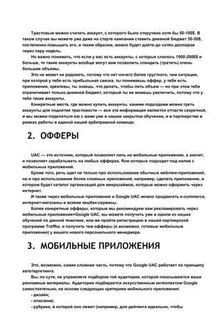 Трастовым можно считать аккаунт, с которого было откручено хотя бы 50-100$. В
таком случае вы можете уже даже на старте кампании ставить дневной бюджет 30-50$,
постепенно повышать его, и таким образом, можно будет дойти до сотен долларов
через пару недель.
Но важно понимать, что если у вас есть аккаунты, с которых слилось 1000-2000$ и
больше, то такие аккаунты вообще могут вам позволить спендить (тратить) очень
большие объемы.
Это не может не радовать, потому что нет ничего более грустного, чем ситуация,
при которой у тебя есть прибыльная связка, ты понимаешь оффер, у тебя есть
приложения, креативы, ты знаешь, что делать, чтобы лить объем — но при этом тебя
ограничивает только дневной бюджет, который ты не можешь увеличить, потому что у
тебя такие аккаунты.
Конкретные места, где можно купить аккаунты, какими подходами можно греть
аккаунты для поднятия трастовости — вся эта информация является отчасти секретной,
и мы можем поделиться ею с вами уже в нашем закрытом обучении, и в партнерстве в
рамках работы в единой нашей арбитражной команде.
2. ОФФЕРЫ
UAC — это источник, который позволяет лить на мобильные приложения, а значит,
и позволяет зарабатывать на любых офферах, flow которых подходит под налив с
мобильных приложений.
Кроме того, речь идет не только про использование обычных webview-приложений,
но и про использование более сложных приложений, например, сделать приложение, в
котором будет каталог организаций для микрозаймов, которые можно оформить через
интернет.
И также через мобильные приложения и Google UAC можно продвигать e-commerce,
интернет-магазины и всякие кешбек-сервисы.
Более конкретные офферы, которые мы рекомендуем вам рекламировать через
мобильные приложения+Google UAC, вы можете получить уже в одном из наших
обучений по данной тематике, или же пройти регистрацию в нашей партнерской
программе Traffka, и получить там офферы (и возможно, готовые мобильные
приложения) у вашего нового персонального менеджера.
3. МОБИЛЬНЫЕ ПРИЛОЖЕНИЯ
Это, возможно, самая сложная часть, потому что Google UAC работает по принципу
автотаргетинга.
Вы, по сути, не управляете подбором той аудитории, которой показываются ваши
рекламные материалы. Аудитория подбирается искусственным интеллектом Google
самостоятельно, на основе следующих критериев мобильного приложения:
- дизайн;
- описание;
- рубрика, в которой оно лежит (например, для дейтинга идеально, чтобы
 