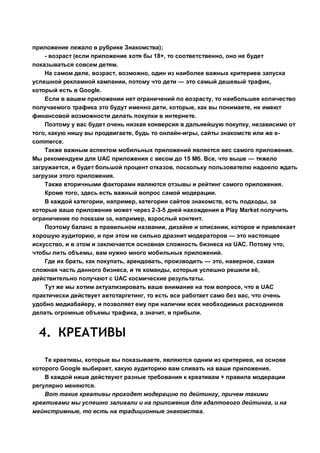 приложение лежало в рубрике Знакомства);
- возраст (если приложение хотя бы 18+, то соответственно, оно не будет
показываться совсем детям.
На самом деле, возраст, возможно, один из наиболее важных критериев запуска
успешной рекламной кампании, потому что дети — это самый дешевый трафик,
который есть в Google.
Если в вашем приложении нет ограничений по возрасту, то наибольшее количество
получаемого трафика это будут именно дети, которые, как вы понимаете, не имеют
финансовой возможности делать покупки в интернете.
Поэтому у вас будет очень низкая конверсия в дальнейшую покупку, независимо от
того, какую нишу вы продвигаете, будь то онлайн-игры, сайты знакомств или же e-
commerce.
Также важным аспектом мобильных приложений является вес самого приложения.
Мы рекомендуем для UAC приложения с весом до 15 Мб. Все, что выше — тяжело
загружается, и будет большой процент отказов, поскольку пользователю надоело ждать
загрузки этого приложения.
Также вторичными факторами являются отзывы и рейтинг самого приложения.
Кроме того, здесь есть важный вопрос самой модерации.
В каждой категории, например, категории сайтов знакомств, есть подходы, за
которые ваше приложение может через 2-3-5 дней нахождения в Play Market получить
ограничение по показам за, например, взрослый контент.
Поэтому баланс в правильном названии, дизайне и описании, которое и привлекает
хорошую аудиторию, и при этом не сильно дразнит модераторов — это настоящее
искусство, и в этом и заключается основная сложность бизнеса на UAC. Потому что,
чтобы лить объемы, вам нужно много мобильных приложений.
Где их брать, как покупать, арендовать, производить — это, наверное, самая
сложная часть данного бизнеса, и те команды, которые успешно решили её,
действительно получают с UAC космические результаты.
Тут же мы хотим актуализировать ваше внимание на том вопросе, что в UAC
практически действует автотаргетинг, то есть все работает само без вас, что очень
удобно медиабайеру, и позволяет ему при наличии всех необходимых расходников
делать огромные объемы трафика, а значит, и прибыли.
4. КРЕАТИВЫ
Те креативы, которые вы показываете, являются одним из критериев, на основе
которого Google выбирает, какую аудиторию вам сливать на ваши приложения.
В каждой нише действуют разные требования к креативам + правила модерации
регулярно меняются.
Вот такие креативы проходят модерацию по дейтингу, причем такими
креативами мы успешно заливали и на приложения для адалтового дейтинга, и на
мейнстримные, то есть на традиционные знакомства.
 